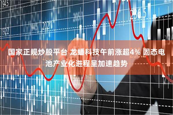 国家正规炒股平台 龙蟠科技午前涨超4% 固态电池产业化进程呈加速趋势