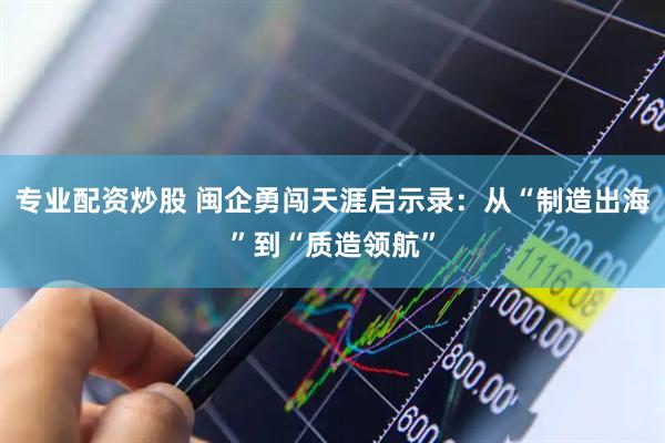 专业配资炒股 闽企勇闯天涯启示录：从“制造出海”到“质造领航”
