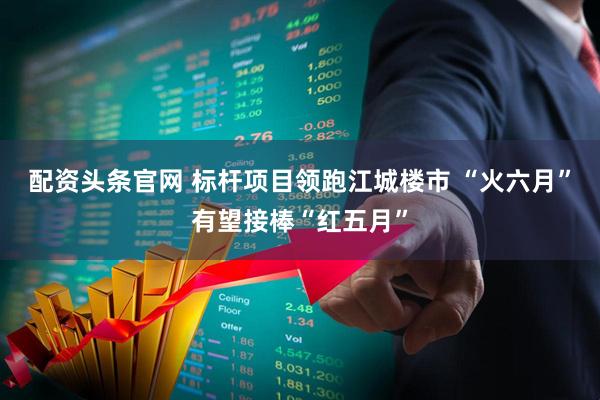 配资头条官网 标杆项目领跑江城楼市 “火六月”有望接棒“红五月”