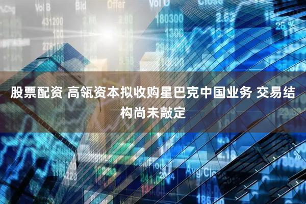 股票配资 高瓴资本拟收购星巴克中国业务 交易结构尚未敲定