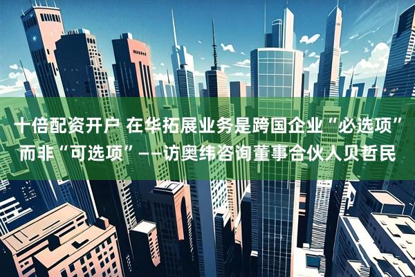 十倍配资开户 在华拓展业务是跨国企业“必选项”而非“可选项”——访奥纬咨询董事合伙人贝哲民