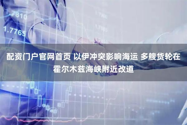 配资门户官网首页 以伊冲突影响海运 多艘货轮在霍尔木兹海峡附近改道