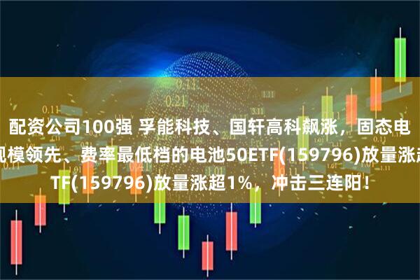配资公司100强 孚能科技、国轩高科飙涨，固态电池概念火爆！同类规模领先、费率最低档的电池50ETF(159796)放量涨超1%，冲击三连阳！