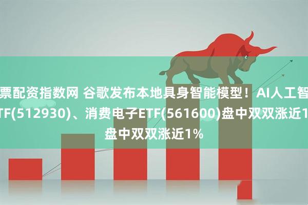 股票配资指数网 谷歌发布本地具身智能模型！AI人工智能ETF(512930)、消费电子ETF(561600)盘中双双涨近1%