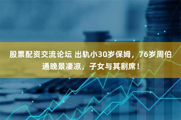 股票配资交流论坛 出轨小30岁保姆，76岁周伯通晚景凄凉，子女与其割席！