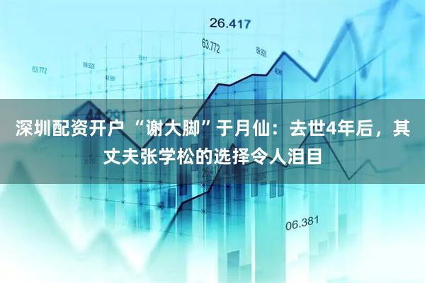 深圳配资开户 “谢大脚”于月仙：去世4年后，其丈夫张学松的选择令人泪目
