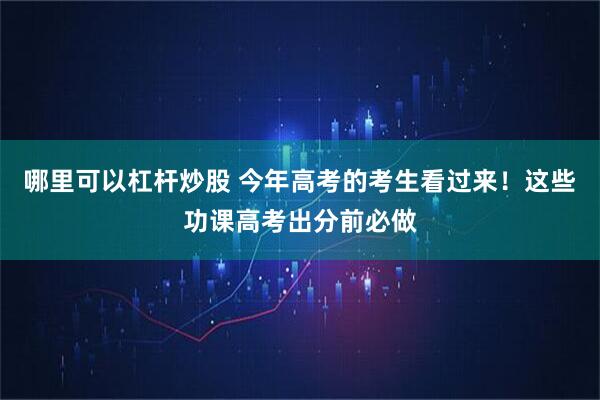 哪里可以杠杆炒股 今年高考的考生看过来！这些功课高考出分前必做