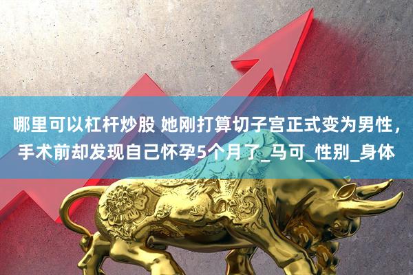 哪里可以杠杆炒股 她刚打算切子宫正式变为男性，手术前却发现自己怀孕5个月了_马可_性别_身体