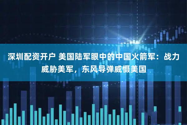深圳配资开户 美国陆军眼中的中国火箭军：战力威胁美军，东风导弹威慑美国