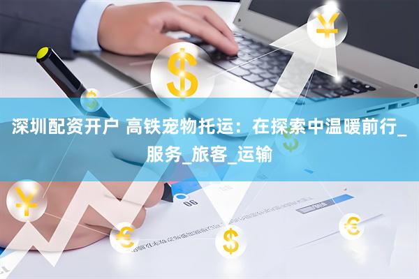 深圳配资开户 高铁宠物托运：在探索中温暖前行_服务_旅客_运输