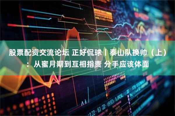 股票配资交流论坛 正好侃球丨泰山队换帅（上）：从蜜月期到互相指责 分手应该体面