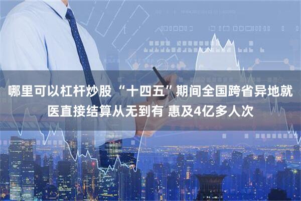 哪里可以杠杆炒股 “十四五”期间全国跨省异地就医直接结算从无到有 惠及4亿多人次