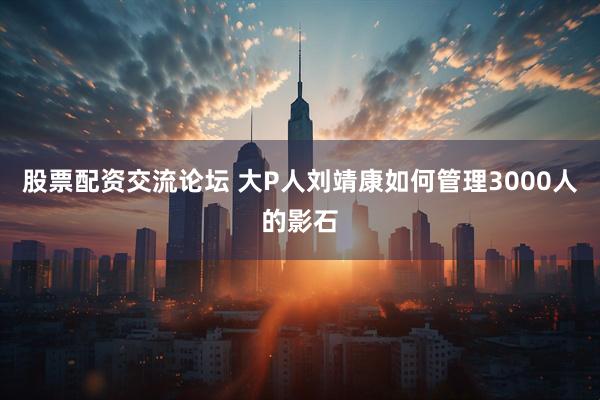 股票配资交流论坛 大P人刘靖康如何管理3000人的影石