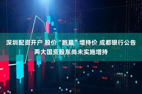 深圳配资开户 股价“跑赢”增持价 成都银行公告两大国资股东尚未实施增持