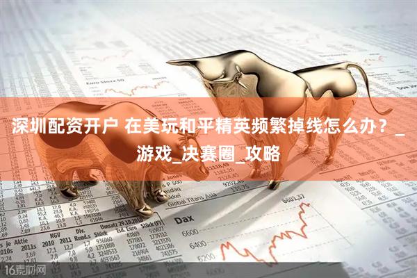 深圳配资开户 在美玩和平精英频繁掉线怎么办？_游戏_决赛圈_攻略