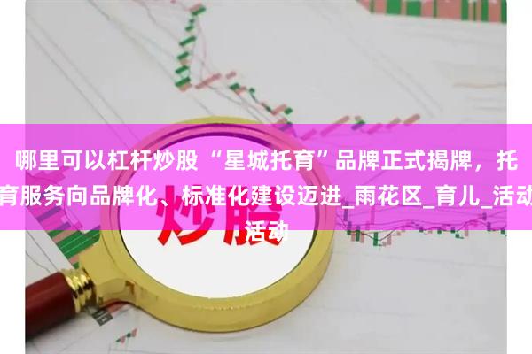 哪里可以杠杆炒股 “星城托育”品牌正式揭牌，托育服务向品牌化、标准化建设迈进_雨花区_育儿_活动