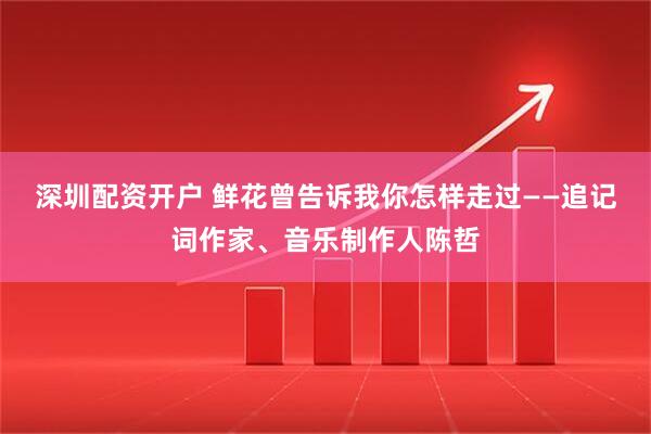 深圳配资开户 鲜花曾告诉我你怎样走过——追记词作家、音乐制作人陈哲