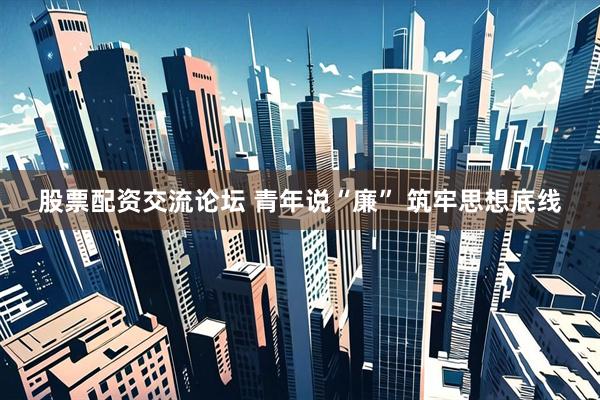 股票配资交流论坛 青年说“廉” 筑牢思想底线