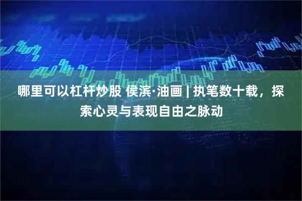 哪里可以杠杆炒股 侯滨·油画 | 执笔数十载，探索心灵与表现自由之脉动