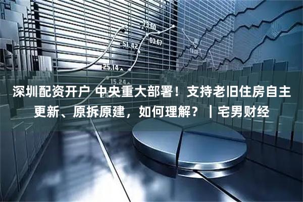 深圳配资开户 中央重大部署！支持老旧住房自主更新、原拆原建，如何理解？｜宅男财经