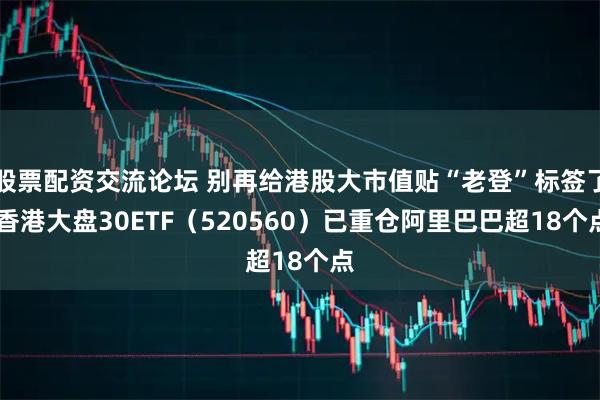 股票配资交流论坛 别再给港股大市值贴“老登”标签了 香港大盘30ETF（520560）已重仓阿里巴巴超18个点