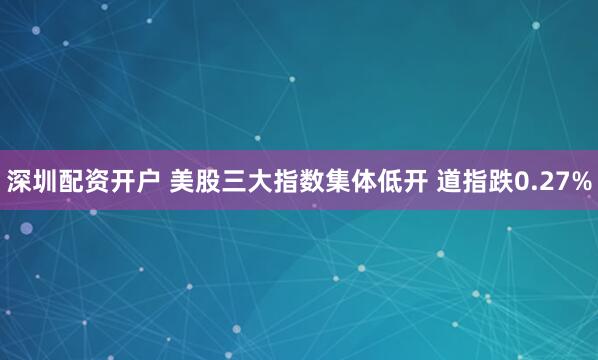 深圳配资开户 美股三大指数集体低开 道指跌0.27%