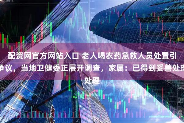 配资网官方网站入口 老人喝农药急救人员处置引争议，当地卫健委正展开调查，家属：已得到妥善处理