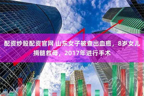 配资炒股配资官网 山东女子被查出血癌，8岁女儿捐髓救母，2017年进行手术