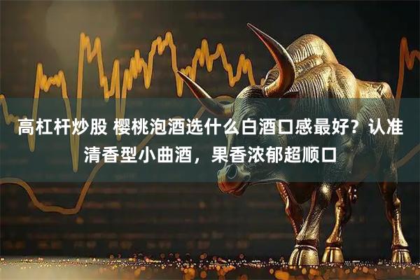 高杠杆炒股 樱桃泡酒选什么白酒口感最好？认准清香型小曲酒，果香浓郁超顺口