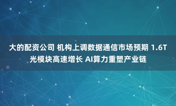 大的配资公司 机构上调数据通信市场预期 1.6T光模块高速增长 AI算力重塑产业链