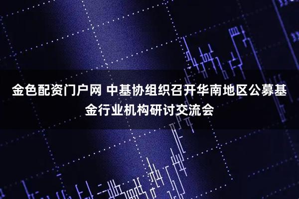 金色配资门户网 中基协组织召开华南地区公募基金行业机构研讨交流会