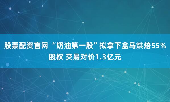 股票配资官网 “奶油第一股”拟拿下盒马烘焙55%股权 交易对价1.3亿元