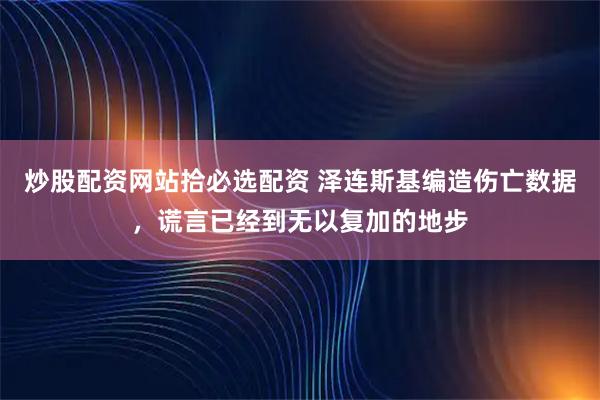炒股配资网站拾必选配资 泽连斯基编造伤亡数据，谎言已经到无以复加的地步